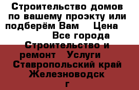 Строительство домов по вашему проэкту или подберём Вам  › Цена ­ 12 000 - Все города Строительство и ремонт » Услуги   . Ставропольский край,Железноводск г.